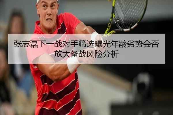 张志磊下一战对手筛选曝光年龄劣势会否放大备战风险分析